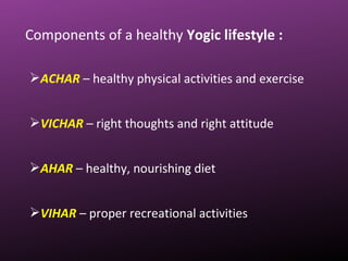 Components of a healthy Yogic lifestyle :
ACHAR – healthy physical activities and exercise
VICHAR – right thoughts and right attitude
AHAR – healthy, nourishing diet
VIHAR – proper recreational activities
 