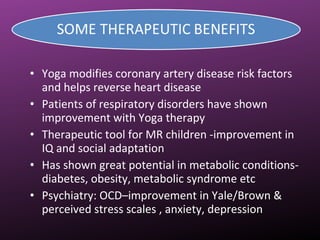 • Yoga modifies coronary artery disease risk factors
and helps reverse heart disease
• Patients of respiratory disorders have shown
improvement with Yoga therapy
• Therapeutic tool for MR children -improvement in
IQ and social adaptation
• Has shown great potential in metabolic conditions-
diabetes, obesity, metabolic syndrome etc
• Psychiatry: OCD–improvement in Yale/Brown &
perceived stress scales , anxiety, depression
 