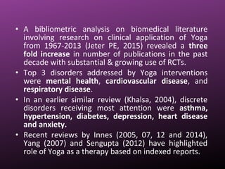 • A bibliometric analysis on biomedical literature
involving research on clinical application of Yoga
from 1967-2013 (Jeter PE, 2015) revealed a three
fold increase in number of publications in the past
decade with substantial & growing use of RCTs.
• Top 3 disorders addressed by Yoga interventions
were mental health, cardiovascular disease, and
respiratory disease.
• In an earlier similar review (Khalsa, 2004), discrete
disorders receiving most attention were asthma,
hypertension, diabetes, depression, heart disease
and anxiety.
• Recent reviews by Innes (2005, 07, 12 and 2014),
Yang (2007) and Sengupta (2012) have highlighted
role of Yoga as a therapy based on indexed reports.
 