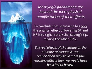 Most yogic phenomena are
beyond the mere physical
manifestation of their effects
To conclude that shavasana has only
the physical effect of lowering BP and
HR is to sight merely the iceberg’s tip,
missing the other 90%.
The real effects of shavasana as the
ultimate relaxation & true
renunciation may have more far-
reaching effects than we would have
been led to believe
 
