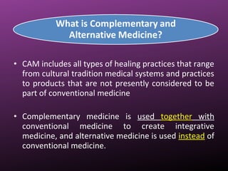 • CAM includes all types of healing practices that range
from cultural tradition medical systems and practices
to products that are not presently considered to be
part of conventional medicine
• Complementary medicine is used together with
conventional medicine to create integrative
medicine, and alternative medicine is used instead of
conventional medicine.
 