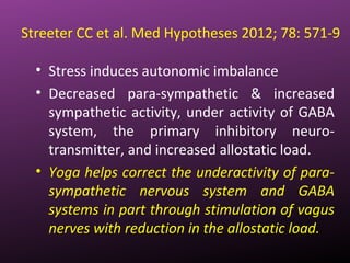 Streeter CC et al. Med Hypotheses 2012; 78: 571-9
• Stress induces autonomic imbalance
• Decreased para-sympathetic & increased
sympathetic activity, under activity of GABA
system, the primary inhibitory neuro-
transmitter, and increased allostatic load.
• Yoga helps correct the underactivity of para-
sympathetic nervous system and GABA
systems in part through stimulation of vagus
nerves with reduction in the allostatic load.
 