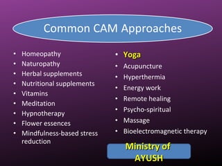 • Homeopathy
• Naturopathy
• Herbal supplements
• Nutritional supplements
• Vitamins
• Meditation
• Hypnotherapy
• Flower essences
• Mindfulness-based stress
reduction
• YogaYoga
• Acupuncture
• Hyperthermia
• Energy work
• Remote healing
• Psycho-spiritual
• Massage
• Bioelectromagnetic therapy
Ministry ofMinistry of
AYUSHAYUSH
 