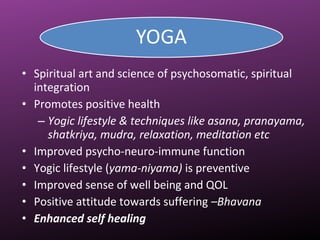 • Spiritual art and science of psychosomatic, spiritual
integration
• Promotes positive health
– Yogic lifestyle & techniques like asana, pranayama,
shatkriya, mudra, relaxation, meditation etc
• Improved psycho-neuro-immune function
• Yogic lifestyle (yama-niyama) is preventive
• Improved sense of well being and QOL
• Positive attitude towards suffering –Bhavana
• Enhanced self healing
 