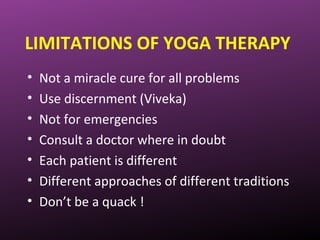 LIMITATIONS OF YOGA THERAPY
• Not a miracle cure for all problems
• Use discernment (Viveka)
• Not for emergencies
• Consult a doctor where in doubt
• Each patient is different
• Different approaches of different traditions
• Don’t be a quack !
 