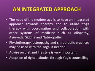 AN INTEGRATED APPROACH
• The need of the modern age is to have an integrated
approach towards therapy and to utilize Yoga
therapy with coordination and collaboration with
other systems of medicine such as Allopathy,
Ayurveda, Siddha and Naturopathy
• Physiotherapy, osteopathy and chiropractic practices
may be used with the Yoga if needed
• Advise on diet and life style is very important
• Adoption of right attitudes through Yogic counselling
 
