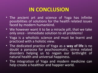 IN CONCLUSION
• The ancient art and science of Yoga has infinite
possibilities of solutions for the health related issues
faced by modern humankind.
• We however want it to be a miracle pill, that we take
only once - immediate solution to all problems!
• Yoga is a wholistic science and must be learnt and
practiced with a holistic view.
• The dedicated practice of Yoga as a way of life is no
doubt a panacea for psychosomatic, stress related
disorders helping us to regain our birthright of
natural health and universal happiness.
• The integration of Yoga and modern medicine can
help create a healthier and happier world.
 