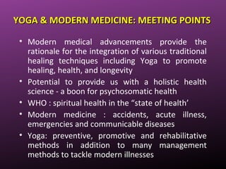 YOGA & MODERN MEDICINE: MEETING POINTSYOGA & MODERN MEDICINE: MEETING POINTS
• Modern medical advancements provide the
rationale for the integration of various traditional
healing techniques including Yoga to promote
healing, health, and longevity
• Potential to provide us with a holistic health
science - a boon for psychosomatic health
• WHO : spiritual health in the “state of health’
• Modern medicine : accidents, acute illness,
emergencies and communicable diseases
• Yoga: preventive, promotive and rehabilitative
methods in addition to many management
methods to tackle modern illnesses
 
