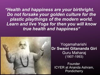 “Health and happiness are your birthright.
Do not forsake your golden culture for the
plastic playthings of the modern world.
Learn and live Yoga for then you will know
true health and happiness”
Yogamaharishi
Dr Swami Gitananda Giri
Guru Maharaj
(1907-1993)
Founder
ICYER at Ananda Ashram,
Pondicherry
 