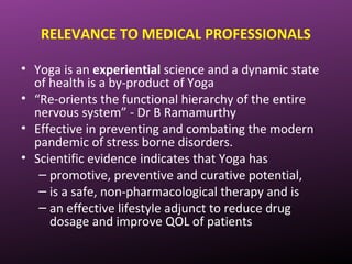 RELEVANCE TO MEDICAL PROFESSIONALS
• Yoga is an experiential science and a dynamic state
of health is a by-product of Yoga
• “Re-orients the functional hierarchy of the entire
nervous system” - Dr B Ramamurthy
• Effective in preventing and combating the modern
pandemic of stress borne disorders.
• Scientific evidence indicates that Yoga has
– promotive, preventive and curative potential,
– is a safe, non-pharmacological therapy and is
– an effective lifestyle adjunct to reduce drug
dosage and improve QOL of patients
 