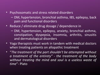 • Psychosomatic and stress related disorders
– DM, hypertension, bronchial asthma, IBS, epilepsy, back
pain and functional disorders
• Reduce / eliminate drug dosage / dependence in
– DM, hypertension, epilepsy, anxiety, bronchial asthma,
constipation, dyspepsia, insomnia, arthritis, sinusitis
and dermatological disorders
• Yoga therapists must work in tandem with medical doctors
when treating patients on allopathic treatment
• “The treatment of the part shouldn’t be attempted without
a treatment of the entirety” - the treatment of the body
without treating the mind and soul is a useless waste of
time”- Plato
 