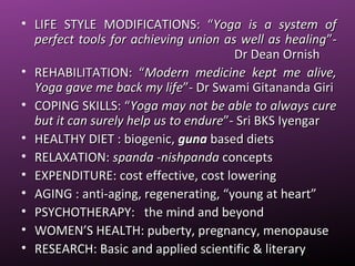 • LIFE STYLE MODIFICATIONS: “LIFE STYLE MODIFICATIONS: “Yoga is a system ofYoga is a system of
perfect tools for achieving union as well as healingperfect tools for achieving union as well as healing”-”-
Dr Dean OrnishDr Dean Ornish
• REHABILITATION: “REHABILITATION: “Modern medicine kept me alive,Modern medicine kept me alive,
Yoga gave me back my lifeYoga gave me back my life”- Dr Swami Gitananda Giri”- Dr Swami Gitananda Giri
• COPING SKILLS: “COPING SKILLS: “Yoga may not be able to always cureYoga may not be able to always cure
but it can surely help us to endurebut it can surely help us to endure”- Sri BKS Iyengar”- Sri BKS Iyengar
• HEALTHY DIET : biogenic,HEALTHY DIET : biogenic, gunaguna based dietsbased diets
• RELAXATION:RELAXATION: spanda -nishpandaspanda -nishpanda conceptsconcepts
• EXPENDITURE: cost effective, cost loweringEXPENDITURE: cost effective, cost lowering
• AGING : anti-aging, regenerating, “young at heart”AGING : anti-aging, regenerating, “young at heart”
• PSYCHOTHERAPY: the mind and beyondPSYCHOTHERAPY: the mind and beyond
• WOMEN’S HEALTH: puberty, pregnancy, menopauseWOMEN’S HEALTH: puberty, pregnancy, menopause
• RESEARCH: Basic and applied scientific & literaryRESEARCH: Basic and applied scientific & literary
 