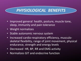 • Improved general health, posture, muscle tone,
sleep, immunity and pain tolerance
• Weight normalizes
• Stable autonomic nervous system
• Increased cardio-respiratory efficiency, musculo-
skeletal flexibility, range of joint movement, physical
endurance, strength and energy levels
• Decreased HR, BP, RR and EMG activity
• Normalizes GIT and endocrine function
 