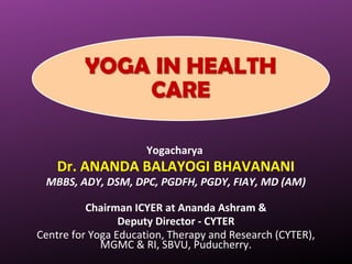 Yogacharya
Dr. ANANDA BALAYOGI BHAVANANI
MBBS, ADY, DSM, DPC, PGDFH, PGDY, FIAY, MD (AM)
Chairman ICYER at Ananda Ashram &
Deputy Director - CYTER
Centre for Yoga Education, Therapy and Research (CYTER),
MGMC & RI, SBVU, Puducherry.
 