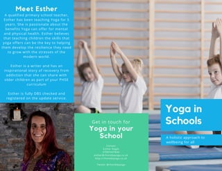 Contact
Esther Nagle
07897447844
esther@rhonddayoga.co.uk
http://rhonddayoga.co.uk
Twitter @rhonddayoga
Yoga in your
School A holistic approach to
wellbeing for all
Yoga in
SchoolsGet in touch for
Meet Esther
A qualified primary school teacher,
Esther has been teaching Yoga for 5
years. She is passionate about the
benefits Yoga can offer for mental
and physical health. Esther believes
that teaching children the skills that
yoga offers can be the key to helping
them develop the resilience they need
to grow with the stresses of the
modern world.
Esther is a writer and has an
inspirational story of recovery from
addiction that she can share with
older children as part of your PHSE
curriculum
Esther is fully DBS checked and
registered on the update service.
 