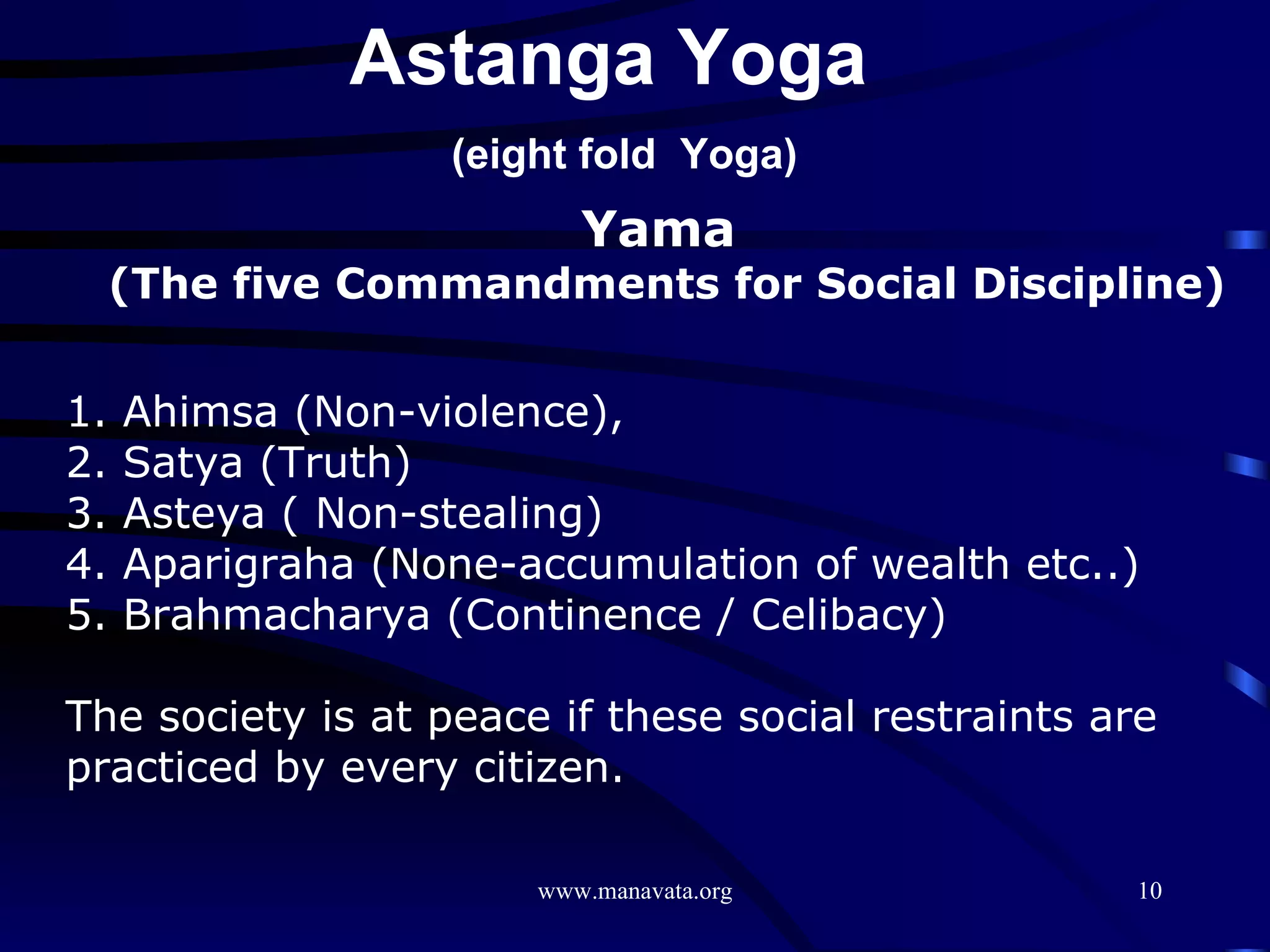 Yama  (The five Commandments for Social Discipline) 1. Ahimsa (Non-violence),  2. Satya (Truth)  3. Asteya ( Non-stealing)  4. Aparigraha (None-accumulation of wealth etc..)  5. Brahmacharya (Continence / Celibacy)  The society is at peace if these social restraints are practiced by every citizen. Astanga Yoga  (eight fold  Yoga) 
