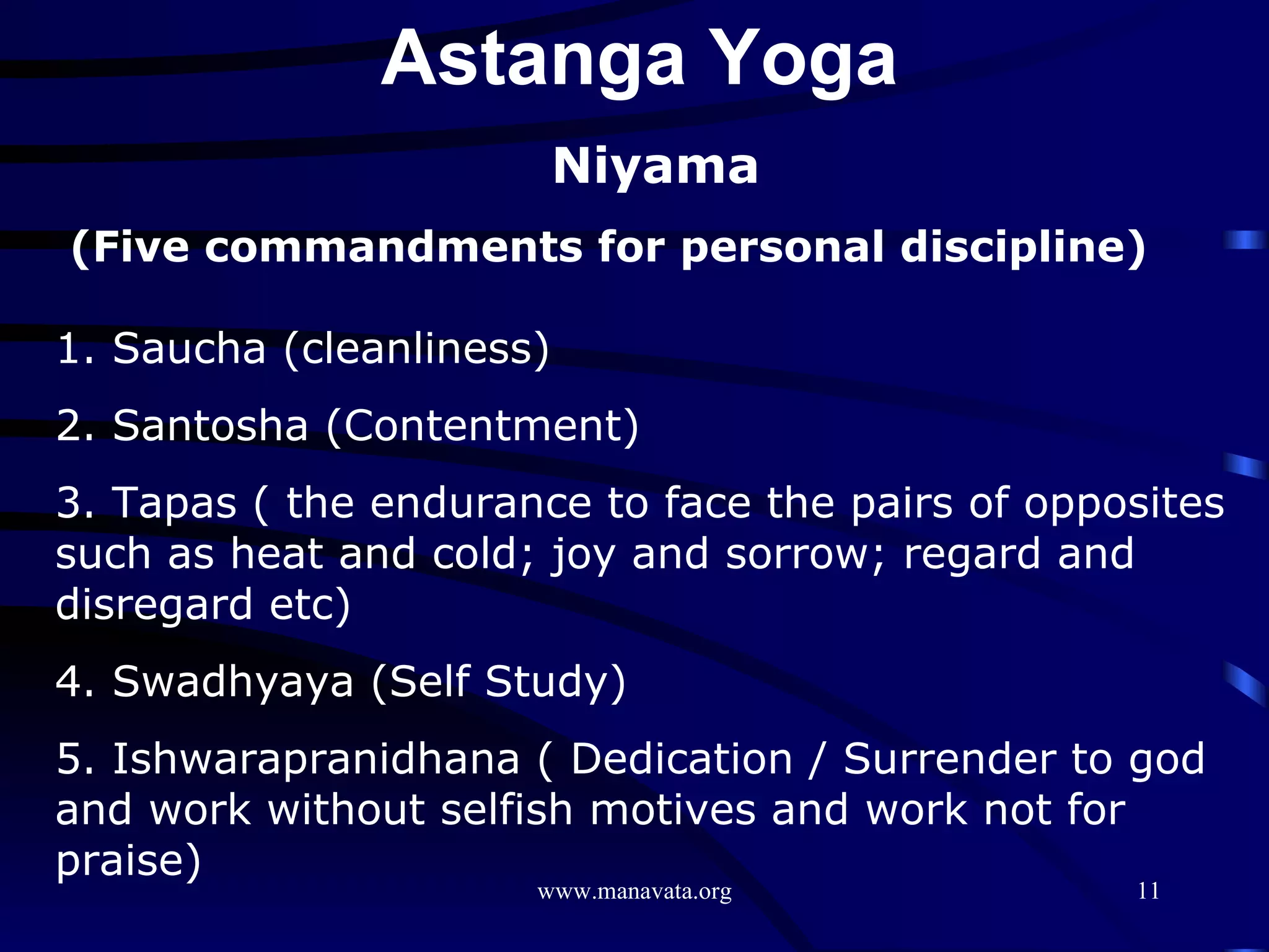 Niyama (Five commandments for personal discipline) 1. Saucha (cleanliness) 2. Santosha (Contentment) 3. Tapas ( the endurance to face the pairs of opposites such as heat and cold; joy and sorrow; regard and disregard etc) 4. Swadhyaya (Self Study) 5. Ishwarapranidhana ( Dedication / Surrender to god and work without selfish motives and work not for praise)  Astanga Yoga  