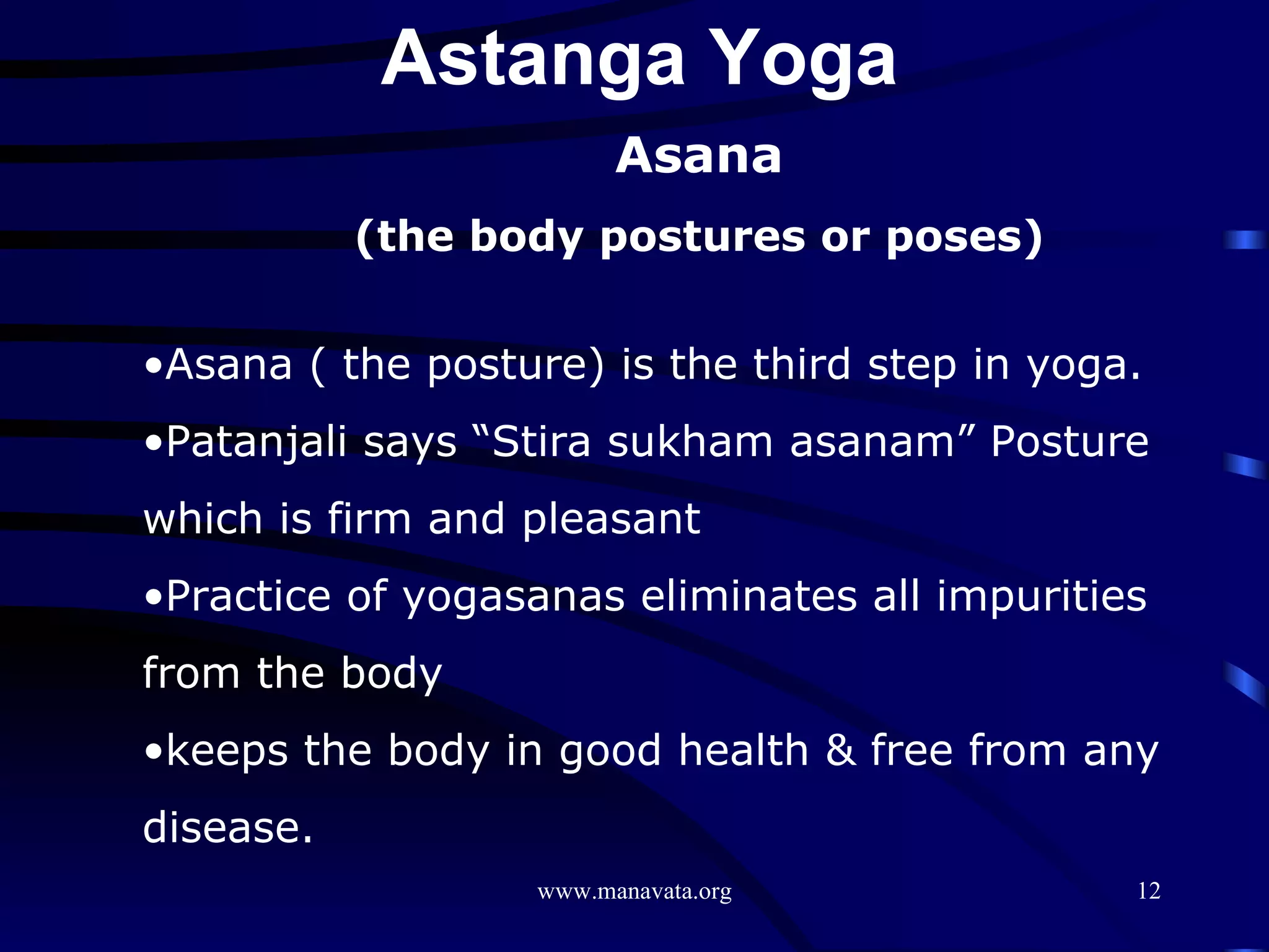 Asana (the body postures or poses) Asana ( the posture) is the third step in yoga. Patanjali says “Stira sukham asanam” Posture which is firm and pleasant Practice of yogasanas eliminates all impurities from the body  keeps the body in good health & free from any disease. Astanga Yoga  