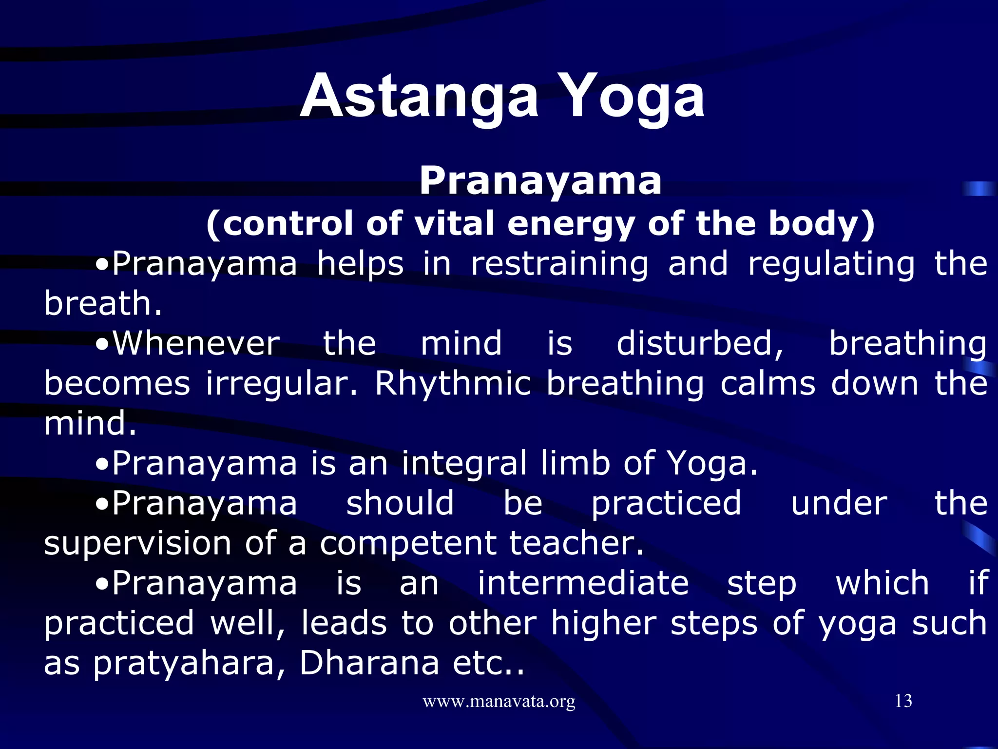 Pranayama (control of vital energy of the body) Pranayama helps in restraining and regulating the breath.  Whenever the mind is disturbed, breathing becomes irregular. Rhythmic breathing calms down the mind. Pranayama is an integral limb of Yoga.  Pranayama should be practiced under the supervision of a competent teacher.  Pranayama is an intermediate step which if practiced well, leads to other higher steps of yoga such as pratyahara, Dharana etc.. Astanga Yoga  