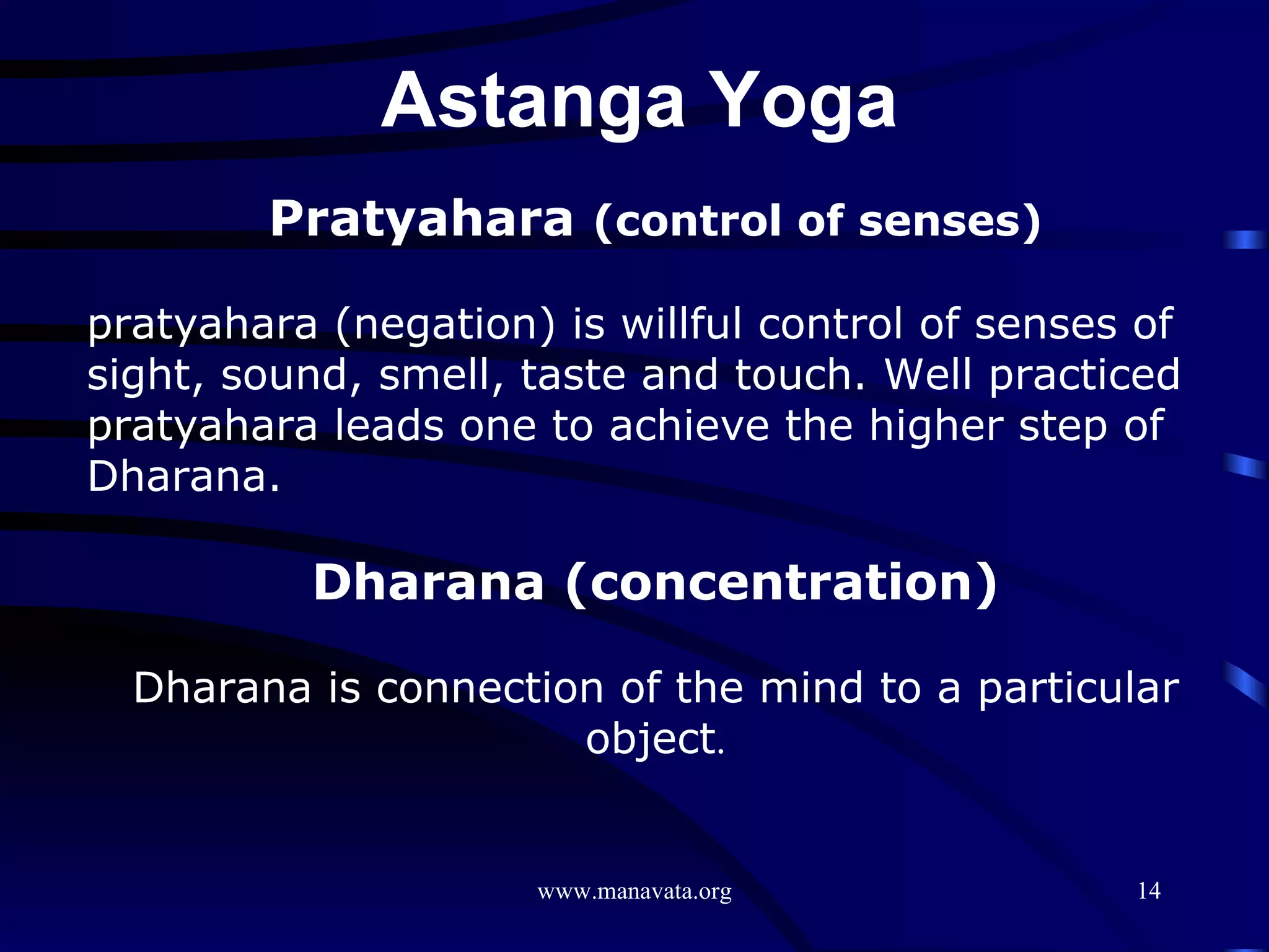 Pratyahara  (control of senses) pratyahara (negation) is willful control of senses of sight, sound, smell, taste and touch. Well practiced pratyahara leads one to achieve the higher step of Dharana.  Dharana (concentration)   Dharana is connection of the mind to a particular object . Astanga Yoga  