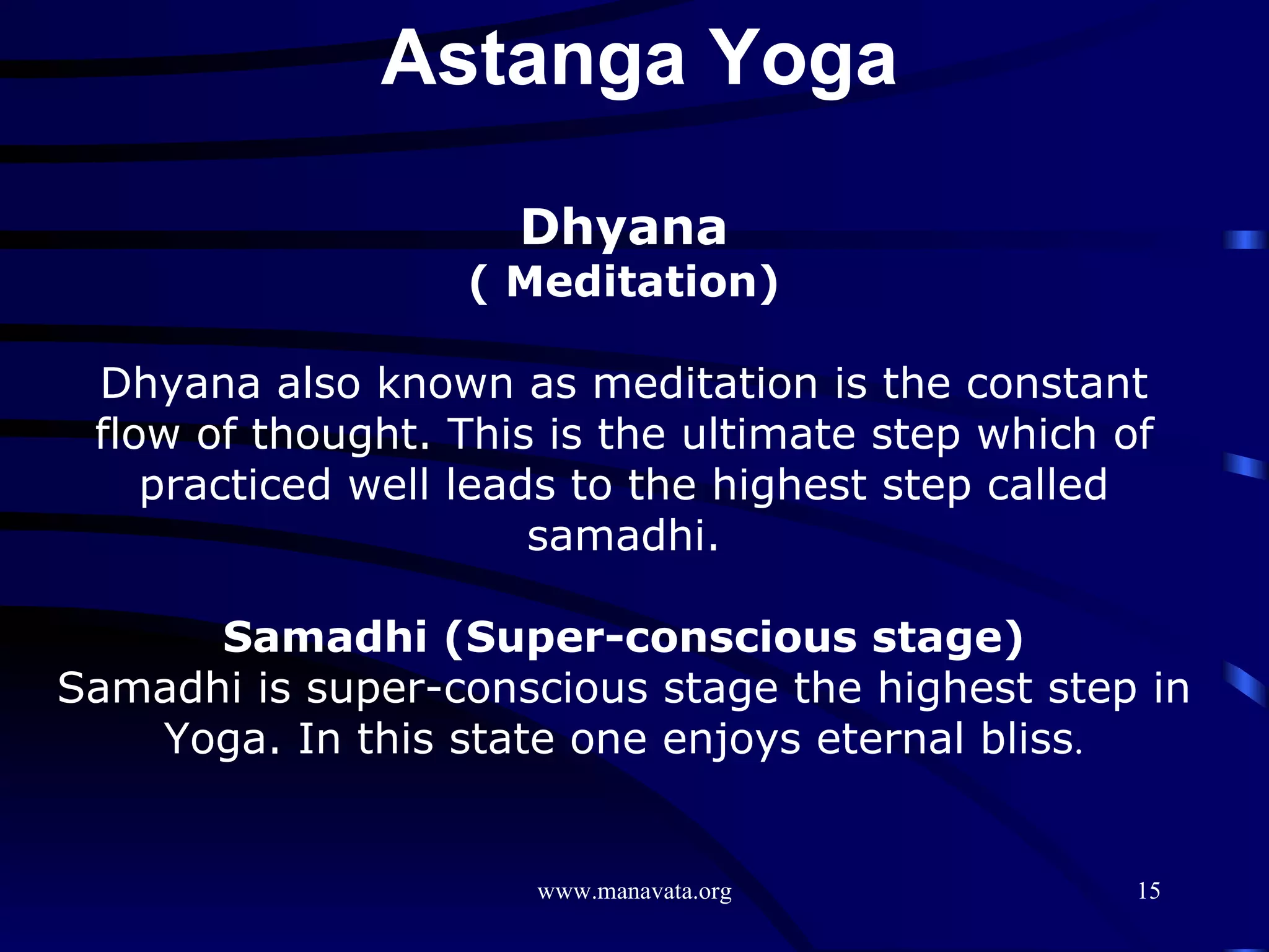 Dhyana ( Meditation) Dhyana also known as meditation is the constant flow of thought. This is the ultimate step which of practiced well leads to the highest step called samadhi. Samadhi (Super-conscious stage) Samadhi is super-conscious stage the highest step in Yoga. In this state one enjoys eternal bliss . Astanga Yoga  