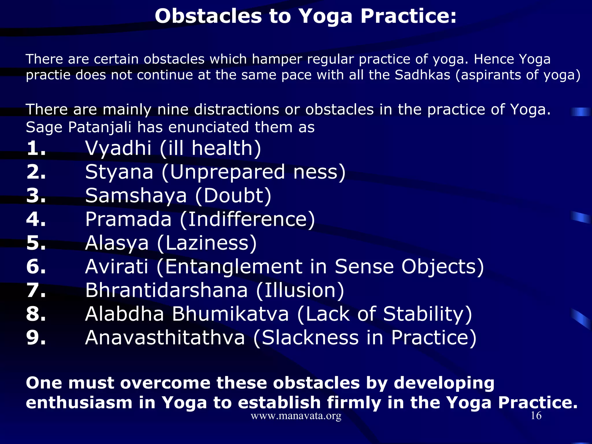 Obstacles to Yoga Practice: There are certain obstacles which hamper regular practice of yoga. Hence Yoga practie does not continue at the same pace with all the Sadhkas (aspirants of yoga) There are mainly nine distractions or obstacles in the practice of Yoga. Sage Patanjali has enunciated them as 1. Vyadhi (ill health) 2. Styana (Unprepared ness) 3. Samshaya (Doubt) 4. Pramada (Indifference) 5. Alasya (Laziness) 6. Avirati (Entanglement in Sense Objects) 7. Bhrantidarshana (Illusion) 8. Alabdha Bhumikatva (Lack of Stability) 9. Anavasthitathva (Slackness in Practice) One must overcome these obstacles by developing enthusiasm in Yoga to establish firmly in the Yoga Practice. 