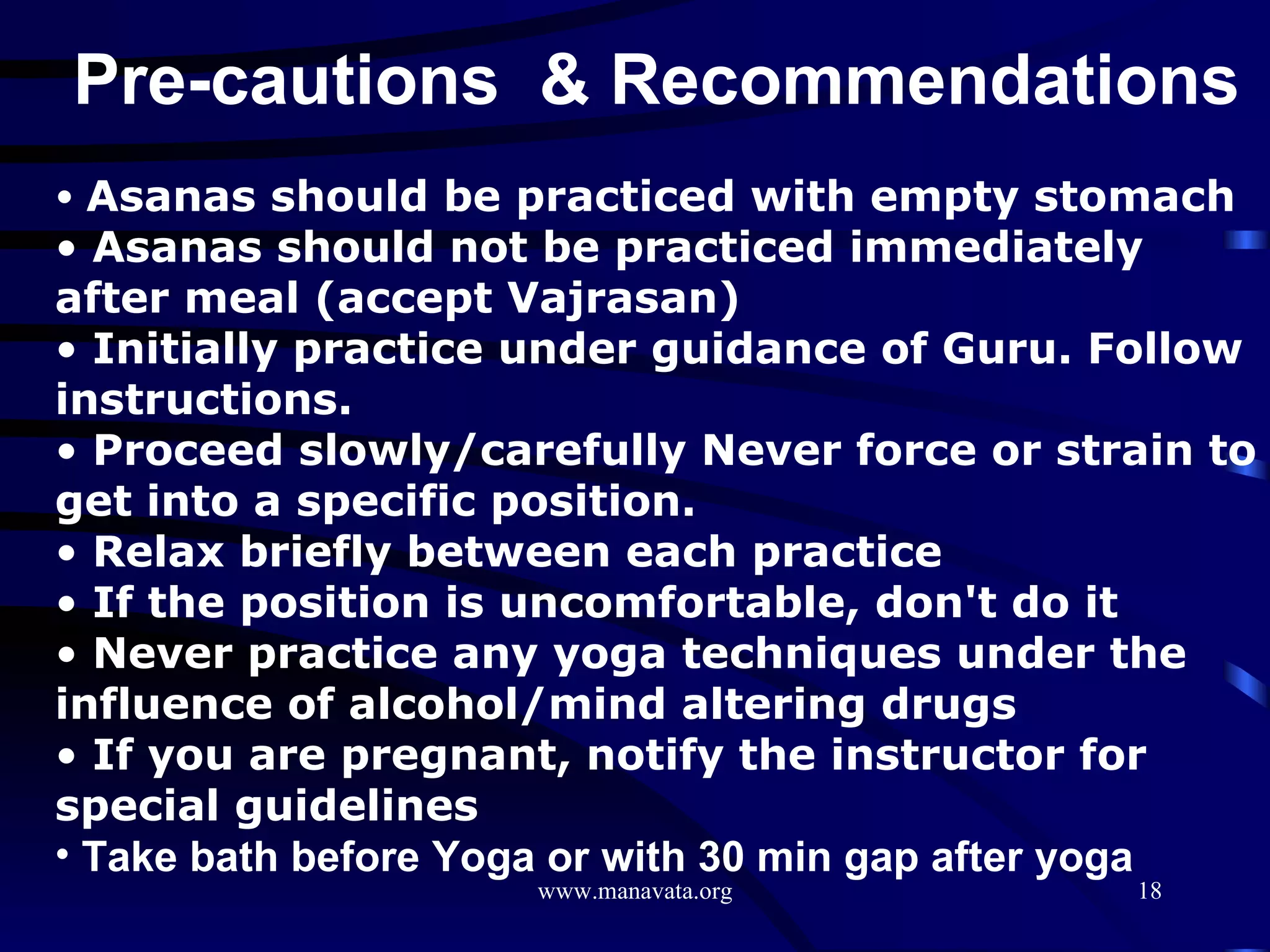 Pre-cautions  & Recommendations Asanas should be practiced with empty stomach Asanas should not be practiced immediately after meal (accept Vajrasan) Initially practice under guidance of Guru. Follow instructions. Proceed slowly/carefully Never force or strain to get into a specific position.  Relax briefly between each practice  If the position is uncomfortable, don't do it  Never practice any yoga techniques under the influence of alcohol/mind altering drugs  If you are pregnant, notify the instructor for special guidelines   Take bath before Yoga or with 30 min gap after yoga 