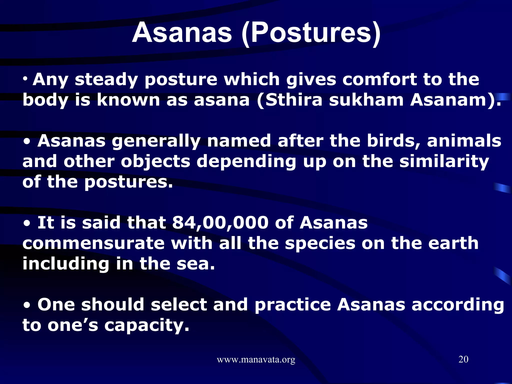 Asanas (Postures)  Any steady posture which gives comfort to the body is known as asana (Sthira sukham Asanam).  Asanas generally named after the birds, animals and other objects depending up on the similarity of the postures.  It is said that 84,00,000 of Asanas commensurate with all the species on the earth including in the sea.  One should select and practice Asanas according to one’s capacity. 
