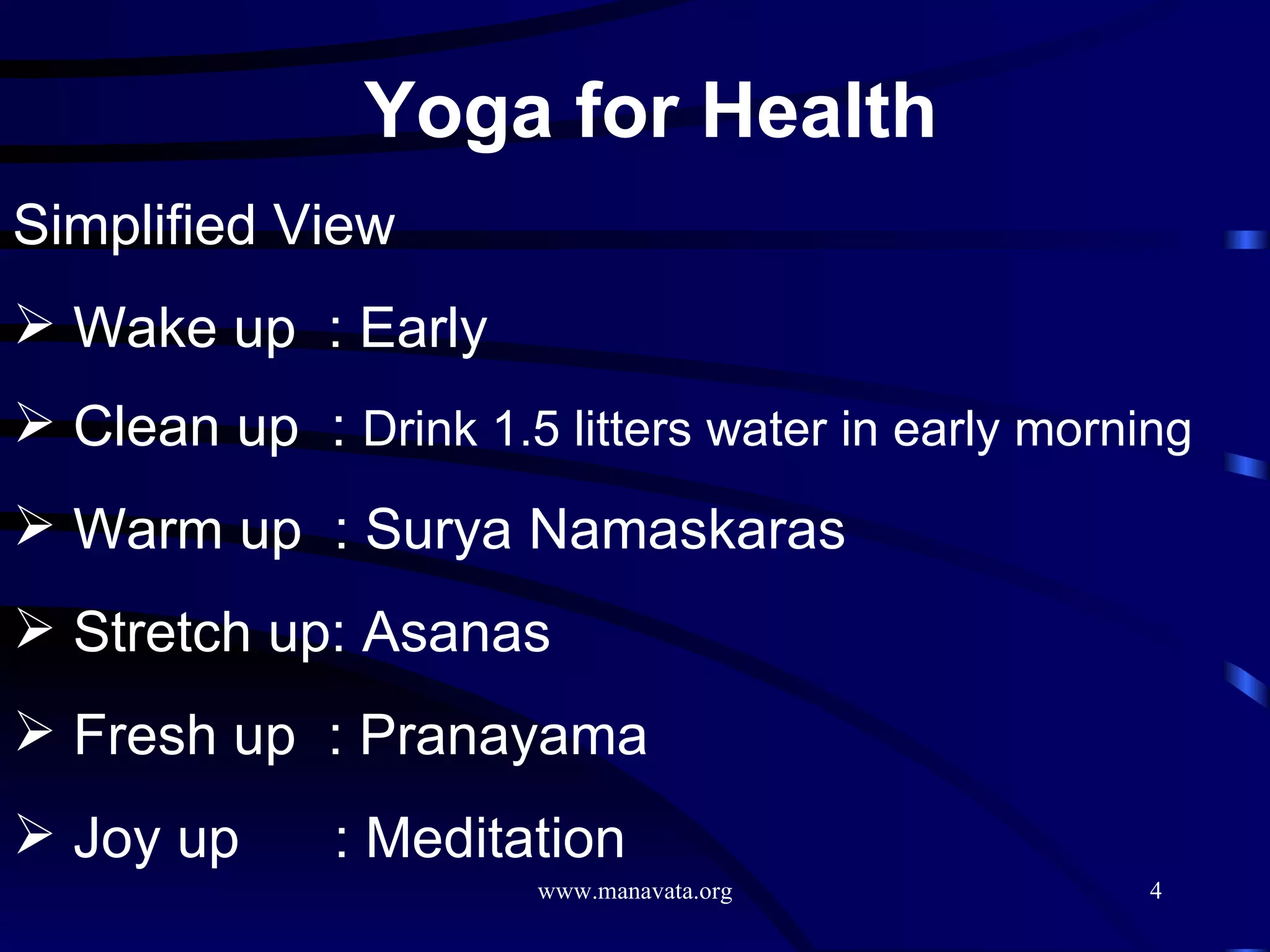 Yoga for Health   Simplified View Wake up  : Early Clean up  :  Drink 1.5 litters water in early morning Warm up  : Surya Namaskaras Stretch up: Asanas Fresh up  : Pranayama Joy up  : Meditation 