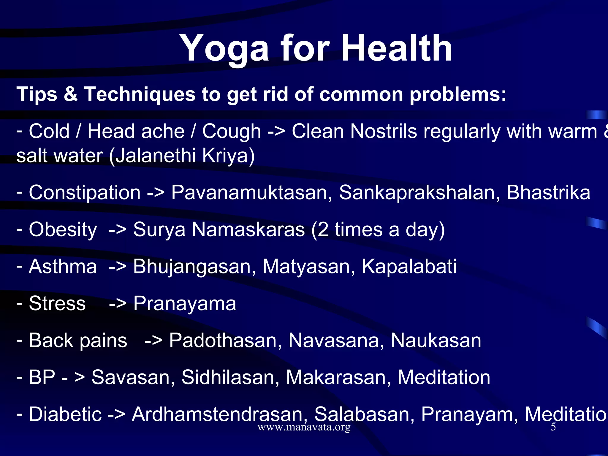 Yoga for Health   Tips & Techniques to get rid of common problems: Cold / Head ache / Cough -> Clean Nostrils regularly with warm & salt water (Jalanethi Kriya) Constipation -> Pavanamuktasan, Sankaprakshalan, Bhastrika  Obesity  -> Surya Namaskaras (2 times a day) Asthma  -> Bhujangasan, Matyasan, Kapalabati Stress  -> Pranayama Back pains  -> Padothasan, Navasana, Naukasan BP - > Savasan, Sidhilasan, Makarasan, Meditation Diabetic -> Ardhamstendrasan, Salabasan, Pranayam, Meditation 