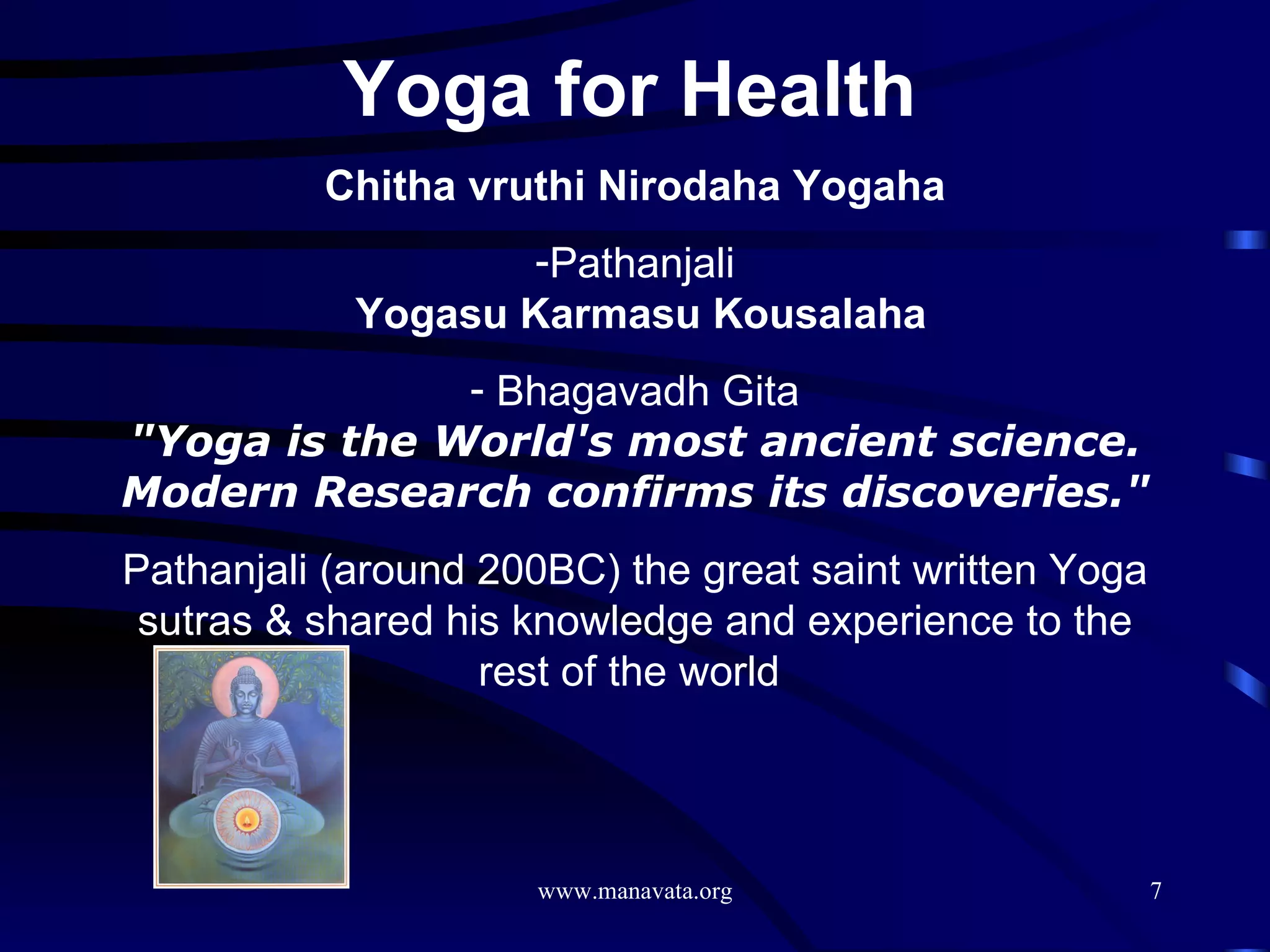 Yoga for Health   Chitha vruthi Nirodaha Yogaha Pathanjali   Yogasu Karmasu Kousalaha Bhagavadh Gita &quot;Yoga is the World's most ancient science. Modern Research confirms its discoveries.&quot; Pathanjali (around 200BC) the great saint written Yoga sutras & shared his knowledge and experience to the rest of the world  