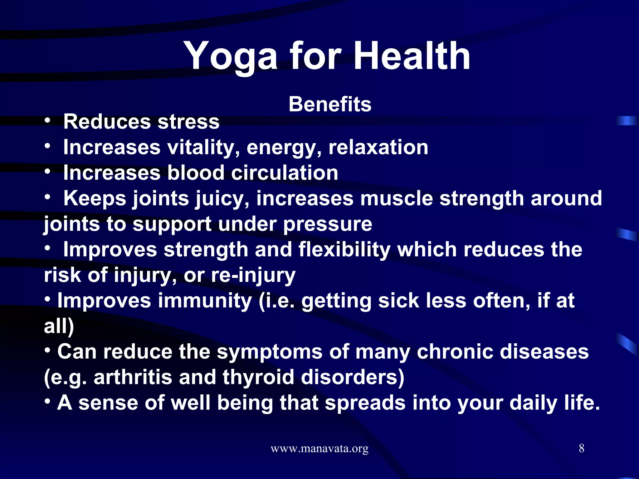 Yoga for Health   Benefits Reduces stress  Increases vitality, energy, relaxation  Increases blood circulation  Keeps joints juicy, increases muscle strength around joints to support under pressure  Improves strength and flexibility which reduces the risk of injury, or re-injury  Improves immunity (i.e. getting sick less often, if at all)  Can reduce the symptoms of many chronic diseases (e.g. arthritis and thyroid disorders)  A sense of well being that spreads into your daily life.  