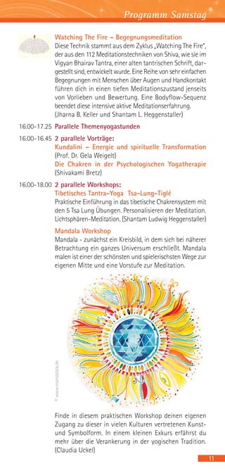Programm Samstag

             Watching The Fire – Begegnungsmeditation
             Diese Technik stammt aus dem Zyklus „Watching The Fire“,
             der aus den 112 Meditationstechniken von Shiva, wie sie im
             Vigyan Bhairav Tantra, einer alten tantrischen Schrift, dar-
             gestellt sind, entwickelt wurde. Eine Reihe von sehr einfachen
             Begegnungen mit Menschen über Augen und Handkontakt
             führen dich in einen tiefen Meditationszustand jenseits
             von Vorlieben und Bewertung. Eine Bodyflow-Sequenz
             beendet diese intensive aktive Meditationserfahrung.
             (Jharna B. Keller und Shantam L. Heggenstaller)
16.00-17.25 Parallele Themenyogastunden
16.00-16.45 2 parallele Vorträge:
            Kundalini – Energie und spirituelle Transformation
            (Prof. Dr. Gela Weigelt)
            Die Chakren in der Psychologischen Yogatherapie
            (Shivakami Bretz)
16.00-18.00 2 parallele Workshops:
            Tibetisches Tantra-Yoga Tsa-Lung-Tiglé
            Praktische Einführung in das tibetische Chakrensystem mit
            den 5 Tsa Lung Übungen. Personalisieren der Meditation.
            Lichtsphären-Meditation. (Shantam Ludwig Heggenstaller)
             Mandala Workshop
             Mandala - zunächst ein Kreisbild, in dem sich bei näherer
             Betrachtung ein ganzes Universum erschließt. Mandala
             malen ist einer der schönsten und spielerischsten Wege zur
             eigenen Mitte und eine Vorstufe zur Meditation.
             © www.mandalala.de




             Finde in diesem praktischen Workshop deinen eigenen
             Zugang zu dieser in vielen Kulturen vertretenen Kunst-
             und Symbolform. In einem kleinen Exkurs erfährst du
             mehr über die Verankerung in der yogischen Tradition.
             (Claudia Uckel)
                                                                              11
 