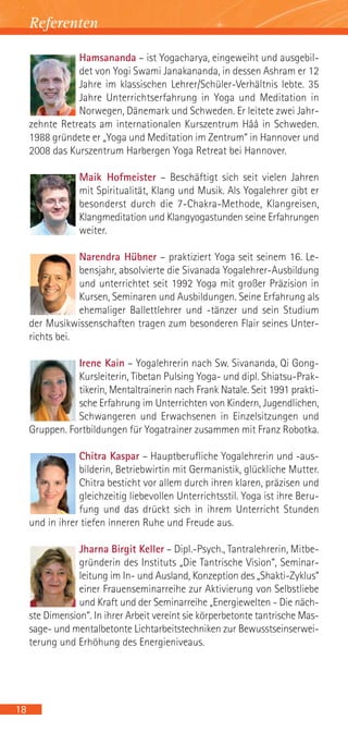 Referenten

                Hamsananda – ist Yogacharya, eingeweiht und ausgebil-
                det von Yogi Swami Janakananda, in dessen Ashram er 12
                Jahre im klassischen Lehrer/Schüler-Verhältnis lebte. 35
                Jahre Unterrichtserfahrung in Yoga und Meditation in
                Norwegen, Dänemark und Schweden. Er leitete zwei Jahr-
     zehnte Retreats am internationalen Kurszentrum Håå in Schweden.
     1988 gründete er „Yoga und Meditation im Zentrum“ in Hannover und
     2008 das Kurszentrum Harbergen Yoga Retreat bei Hannover.

                 Maik Hofmeister – Beschäftigt sich seit vielen Jahren
                 mit Spiritualität, Klang und Musik. Als Yogalehrer gibt er
                 besonderst durch die 7-Chakra-Methode, Klangreisen,
                 Klangmeditation und Klangyogastunden seine Erfahrungen
                 weiter.

                 Narendra Hübner – praktiziert Yoga seit seinem 16. Le-
                 bensjahr, absolvierte die Sivanada Yogalehrer-Ausbildung
                 und unterrichtet seit 1992 Yoga mit großer Präzision in
                 Kursen, Seminaren und Ausbildungen. Seine Erfahrung als
                 ehemaliger Ballettlehrer und -tänzer und sein Studium
     der Musikwissenschaften tragen zum besonderen Flair seines Unter-
     richts bei.

                Irene Kain – Yogalehrerin nach Sw. Sivananda, Qi Gong-
                Kursleiterin, Tibetan Pulsing Yoga- und dipl. Shiatsu-Prak-
                tikerin, Mentaltrainerin nach Frank Natale. Seit 1991 prakti-
                sche Erfahrung im Unterrichten von Kindern, Jugendlichen,
                Schwangeren und Erwachsenen in Einzelsitzungen und
     Gruppen. Fortbildungen für Yogatrainer zusammen mit Franz Robotka.

                 Chitra Kaspar – Hauptberufliche Yogalehrerin und -aus-
                 bilderin, Betriebwirtin mit Germanistik, glückliche Mutter.
                 Chitra besticht vor allem durch ihren klaren, präzisen und
                 gleichzeitig liebevollen Unterrichtsstil. Yoga ist ihre Beru-
                 fung und das drückt sich in ihrem Unterricht Stunden
     und in ihrer tiefen inneren Ruhe und Freude aus.

                 Jharna Birgit Keller – Dipl.-Psych., Tantralehrerin, Mitbe-
                 gründerin des Instituts „Die Tantrische Vision“, Seminar-
                 leitung im In- und Ausland, Konzeption des „Shakti-Zyklus“
                 einer Frauenseminarreihe zur Aktivierung von Selbstliebe
                 und Kraft und der Seminarreihe „Energiewelten - Die näch-
     ste Dimension“. In ihrer Arbeit vereint sie körperbetonte tantrische Mas-
     sage- und mentalbetonte Lichtarbeitstechniken zur Bewusstseinserwei-
     terung und Erhöhung des Energieniveaus.




18
 