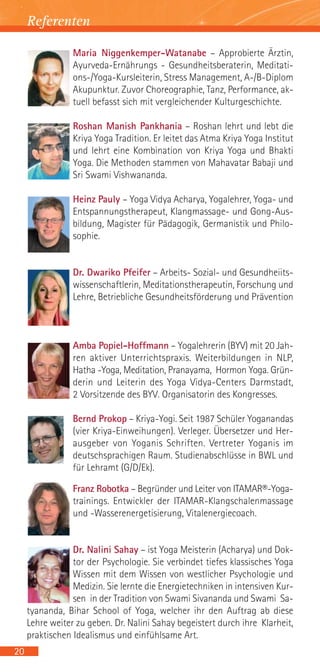 Referenten

                 Maria Niggenkemper-Watanabe – Approbierte Ärztin,
                 Ayurveda-Ernährungs - Gesundheitsberaterin, Meditati-
                 ons-/Yoga-Kursleiterin, Stress Management, A-/B-Diplom
                 Akupunktur. Zuvor Choreographie, Tanz, Performance, ak-
                 tuell befasst sich mit vergleichender Kulturgeschichte.

                 Roshan Manish Pankhania – Roshan lehrt und lebt die
                 Kriya Yoga Tradition. Er leitet das Atma Kriya Yoga Institut
                 und lehrt eine Kombination von Kriya Yoga und Bhakti
                 Yoga. Die Methoden stammen von Mahavatar Babaji und
                 Sri Swami Vishwananda.

                 Heinz Pauly – Yoga Vidya Acharya, Yogalehrer, Yoga- und
                 Entspannungstherapeut, Klangmassage- und Gong-Aus-
                 bildung, Magister für Pädagogik, Germanistik und Philo-
                 sophie.


                 Dr. Dwariko Pfeifer – Arbeits- Sozial- und Gesundheiits-
                 wissenschaftlerin, Meditationstherapeutin, Forschung und
                 Lehre, Betriebliche Gesundheitsförderung und Prävention



                 Amba Popiel-Hoffmann – Yogalehrerin (BYV) mit 20 Jah-
                 ren aktiver Unterrichtspraxis. Weiterbildungen in NLP,
                 Hatha -Yoga, Meditation, Pranayama, Hormon Yoga. Grün-
                 derin und Leiterin des Yoga Vidya-Centers Darmstadt,
                 2 Vorsitzende des BYV. Organisatorin des Kongresses.

                 Bernd Prokop – Kriya-Yogi. Seit 1987 Schüler Yoganandas
                 (vier Kriya-Einweihungen). Verleger. Übersetzer und Her-
                 ausgeber von Yoganis Schriften. Vertreter Yoganis im
                 deutschsprachigen Raum. Studienabschlüsse in BWL und
                 für Lehramt (G/D/Ek).

                 Franz Robotka – Begründer und Leiter von ITAMAR®-Yoga-
                 trainings. Entwickler der ITAMAR-Klangschalenmassage
                 und -Wasserenergetisierung, Vitalenergiecoach.


                 Dr. Nalini Sahay – ist Yoga Meisterin (Acharya) und Dok-
                 tor der Psychologie. Sie verbindet tiefes klassisches Yoga
                 Wissen mit dem Wissen von westlicher Psychologie und
                 Medizin. Sie lernte die Energietechniken in intensiven Kur-
                 sen in der Tradition von Swami Sivananda und Swami Sa-
     tyananda, Bihar School of Yoga, welcher ihr den Auftrag ab diese
     Lehre weiter zu geben. Dr. Nalini Sahay begeistert durch ihre Klarheit,
     praktischen Idealismus und einfühlsame Art.
20
 