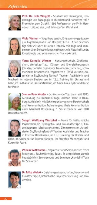 Referenten

                 Prof. Dr. Gela Weigelt – Studium der Philosophie, Psy-
                 chologie und Pädagogik in München und Hannover. 1987
                 Promotion zum Dr. phil. 1995 Professur an der FH in Han-
                 nover. Leitung des „Hof Schnega“ im Wendland.


                 Viola Werner – Yogatherapeutin, Entspannungspädago-
                 gin, Ergotherapeutin und Heilpraktikerin i. A. Sie beschäf-
                 tigt sich seit über 10 Jahren intensiv mit Yoga und kom-
                 plementären Selbstheilungsmethoden, wie Naturheilkunde,
                 Kinesiologie und schamanischer Trance-Arbeit.

                 Yatro Kornelia Werner – Kunsthochschule, Grafikstu-
                 dium, Werbekauffrau, Körper- und Energietherapeutin
                 (Shiatsu, Somatic Experience Traumapractischener), scha-
                 manische Rituallehrein, Yogalehrerin (BYV), Autorin, Au-
                 torisierte SkyDancing Tantra® Teacher Ausbilderin und
     Teacherin in Intensiv Basiskursen, im T.E.L. Training für Ekstase und
     Liebe, im Sadhana für Tantraerfahrene, im Amba Frauenjahr und Kurse
     für Paare.

                Simran Kaur Wester – Schülerin von Yogi Bajan seit 1980.
                Ausbildung zur Kundalini Yoga Lehrerin 1982 in Ham-
                burg.Ausbilderin mit Schwerpunkt yogische Partnerschaft
                und Kommunikation. Trainerin gewaltfreie Kommunikation
                nach Marshall Rosenberg. 1. Vorsitzendene von 3HO
     Deutschland e.V.

                 Svagat Wolfgang Westphal – Praxis für heilkundliche
                 Psychotherapie, Synergetik- und Traumatherapeut, Ein-
                 zelsitzungen, Meditationslehrer, Zimmermeister. Autori-
                 sierter SkyDancingTantra® Teacher Ausbilder und Teacher
                 in Intensiv Basiskursen, im T.E.L. Training für Ekstase und
     Liebe, im Sadhana für Tantraerfahrene, im FreeMan Männerjahr und
     Kurse für Paare.

                 Willem Wittstamm – Yogalehrer und Seminarleiter, freier
                 Moderator, Zauberkünstler, Bauer. Er unterrichtet zurzeit
                 hauptsächlich Seniorenyoga und Seminare „Kundalini Yoga
                 für Senioren“.


                 Dr. Mike Wolski – Erziehungswissenschaftler, Trauma- und
                 Kunsttherapeut, betriebliche Projektentwicklung und Prä-
                 vention.




22
 