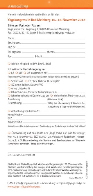 Anmeldung
Hiermit melde ich mich verbindlich an für den
Yogakongress in Bad Meinberg 16.-18. November 2012
Bitte per Post oder Fax an:
Yoga Vidya e.V., Yogaweg 7, 32805 Horn-Bad Meinberg
Fax: 05234 / 87-1875; per E-Mail: rezeption@yoga-vidya.de
Name ........................................................................................................................................................................................................
Str., Hausnr. .......................................................................................................................................................................................
PLZ, Ort ................................................................................................................................................................................................
Tel. tagsüber ......................................................................... abends ..........................................................................................
Fax .................................................................. E-Mail ................................................................................................................................

 Ich bin Mitglied in BYV, BYVG, BYAT
Ich wünsche Unterbringung im:
 EZ  MZ  DZ zusammen mit ...........................................................................................................
(wenn kein/e Zimmergefährte/in gefunden werden kann, gilt MZ als gebucht)
 Schlafsaal  EZ ohne Balkon, Dusche/WC
 DZ ohne Balkon, Dusche/WC
 ohne Unterkunft
 Ich nehme nur teilweise teil und zwar am ..............................................................................
 Ich reise schon am Donnerstag an  Ich bleibe bis Mo (Preise s. S. 23)
Anzahlung ........................................................................ (Minimum 25 €)
Restzahlung .................................................................. (fällig bei Überweisung 2 Wochen, bei
                                                                                                                                Abbuchung 8 Tage vor Seminarbeginn)
 Abbuchung von Konto-Nr. .................................................................................................................................
Kontoinhaber ...................................................................................................................................................................................
BLZ ..................................................................................................................................................................................................................
Kreditinstitut .....................................................................................................................................................................................
Wir bitten zur Vereinfachung unserer Buchhaltung um Bankeinzugserlaubnis. Vielen Dank!


 Überweisung auf das Konto des „Yoga Vidya e.V. Bad Meinberg“,
Kto-Nr. 2 15 0 07 8 400, BLZ 472 601 21, Volksbank Paderborn-Höxter-
Detmold e.G. Bitte unbedingt das Seminar und Seminardatum auf Überwei-
sungsträger schreiben. Beleg bitte mitbringen.


.......................................................................................................................................................................................................................................................
Ort, Datum, Unterschrift
                                                                                                                                                                                                                                                          100% Recyclingpapier




Rücktritt und Rückzahlung bis 2 Wochen vor Kongressbeginn 25 € Stornogebühr.
Rücktritt und Rückzahlung bei weniger als 2 Wochen bis zum Kongressbeginn
50% Rückerstattung. Umbuchungen und Gutschriften bis 2 Wochen vor Kongress-
beginn kostenlos. Umbuchungen bei weniger als 2 Wochen bis zum Kongressbeginn
oder Rücktritt mit Gutschrift: 15 € Bearbeitungsgebühr.
                                                                                                                                                                                                    Stand: Mai 2012

E-Mail: info@yoga-vidya.de ~ Anmeldung: rezeption@yoga-vidya.de
www.yoga-vidya.de/kongress
 