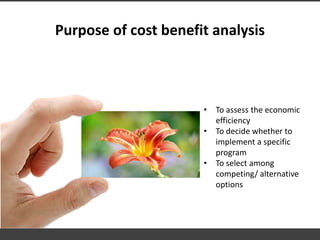 Purpose of cost benefit analysis
• To assess the economic
efficiency
• To decide whether to
implement a specific
program
• To select among
competing/ alternative
options
 