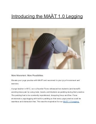 Introducing the MAÄT 1.0 Legging
More Movement. More Possibilities.
Elevate your yoga practice with MAÄT and reconnect to your joy of movement and
exercise.
A yoga teacher in NYC, our co-founder Fiona witnessed her students (and herself!)
avoiding knee pain by using mats, towels, and blankets as padding during their practice.
The padding had to be constantly repositioned, disrupting focus and flow. Fiona
envisioned a yoga legging with built-in padding so that every yoga practice could be
seamless and distraction-free. This was the inspiration for our MAÄT 1.0 Legging.
 