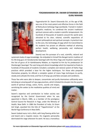 For more information on Gitananda Yoga and its institutions please visit www.rishiculture.org
YOGAMAHARISHI DR. SWAMI GITANANDA GIRI
GURU MAHARJ
Yogamaharishi Dr. Swami Gitananda Giri, at the age of 88,
was one of the most potent and effective forces in the field
of Rishiculture Ashtanga Yoga worldwide. Trained in modern
allopathic medicine, he combined the ancient traditional
spiritual sciences with a modern scientific temperament. His
hundreds of thousands of students around the world were
attracted to his clear, rational, scientific expositions of
ancient philosophical and spiritual concepts. A practical man
to the core, the technology of yoga which he transmitted to
his students has proven an effective method of attaining
perfect health, wellbeing, personality and intellectual
development.
Swamiji was the purveyor of a vast, scientific, rational and
systematic body of yoga knowledge. He embodied in himself the Bengali tantric tradition of
his life-long guru Sri Kanakananda Swamigal with the Shiva Yoga and ritualistic expertise of
the line of gurus of Sri Kambliswamy Madam, as imparted to him by his predecessor Sri
Shankaragiri Swamigal. The vast living and vibrant knowledge which he imparted so freely to
hundreds of thousands of students included a complete and rational system of Hatha Yoga
practices which provided a base for the higher techniques. For those who prepared
themselves properly, he offered a complete system of Jnana Yoga techniques to purify,
steady and cultivate the mind, and free it of hang-ups and false concepts and conditions.
Those few who were able to deepen, concentrate and purify themselves sufficiently were
led along an amazing path of raja yoga practices, which initiated the disciple into the psychic
world of spiritual energy, colors, forms, sounds and shapes,
sensitizing the seeker to the meditative qualities of mind and
matter.
Swami's expertise and contribution to Indian society was
recognized by the Central Government when he was
appointed in March, 1985, as a member of the prestigious
Central Council for Research in Yoga, under the Ministry of
Health, New Delhi. In 1986 the President of India, Sri Gnani
Zail Singh, awarded him the title of "Yogashiromani" at the
World Yoga Conference in New Delhi.
Swami looked every inch a Rishi, with long flowing white hair
and beard and a majestic stance. His magnetic personality
dominated the stage wherever he went. He was a marvellous
 