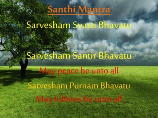 Santhi Mantra
Sarvesham Svasti Bhavatu
Sarvesham Santir Bhavatu
May peace be unto all
Sarvesham Purnam Bhavatu
May fullness be untoall
 