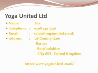 Yoga United Ltd
 Name : Saz
 Telephone : 0208 449 3556
 Email : sales@yogaunited.co.uk
 Address : 28 County Gate
Barnet
Hertfordshire
EN5 1EH United Kingdom
http://www.yogaunited.co.uk/
 