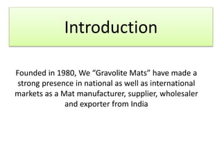 Introduction
Founded in 1980, We “Gravolite Mats” have made a
strong presence in national as well as international
markets as a Mat manufacturer, supplier, wholesaler
and exporter from India
 