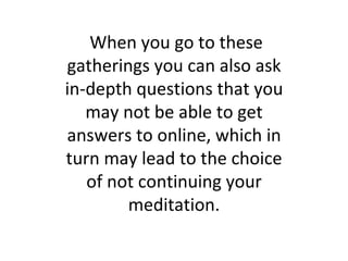 When you go to these gatherings you can also ask in-depth questions that you may not be able to get answers to online, which in turn may lead to the choice of not continuing your meditation. 