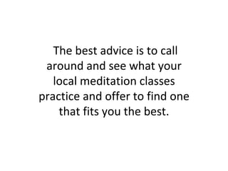 The best advice is to call around and see what your local meditation classes practice and offer to find one that fits you the best. 
