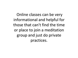 Online classes can be very informational and helpful for those that can't find the time or place to join a meditation group and just do private practices. 
