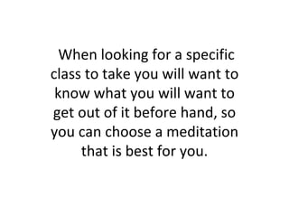 When looking for a specific class to take you will want to know what you will want to get out of it before hand, so you can choose a meditation that is best for you. 