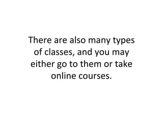 There are also many types of classes, and you may either go to them or take online courses. 