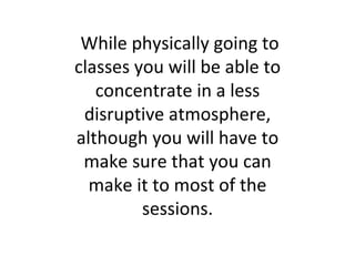 While physically going to classes you will be able to concentrate in a less disruptive atmosphere, although you will have to make sure that you can make it to most of the sessions. 