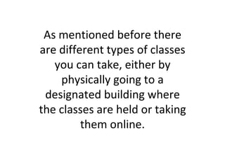 As mentioned before there are different types of classes you can take, either by physically going to a designated building where the classes are held or taking them online. 